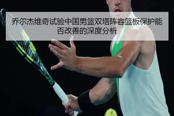 乔尔杰维奇试验中国男篮双塔阵容篮板保护能否改善的深度分析
